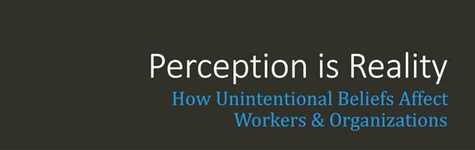 Perception is Reality: How Unintentional Beliefs Affect Workers & Organizations Perception is Reality: How Unintentional Beliefs Affect Workers & Organizations